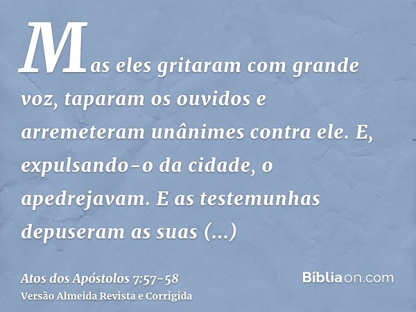 Mas eles gritaram com grande voz, taparam os ouvidos e arremeteram unânimes contra ele.E, expulsando-o da cidade, o apedrejavam. E as testemunhas depuseram as s