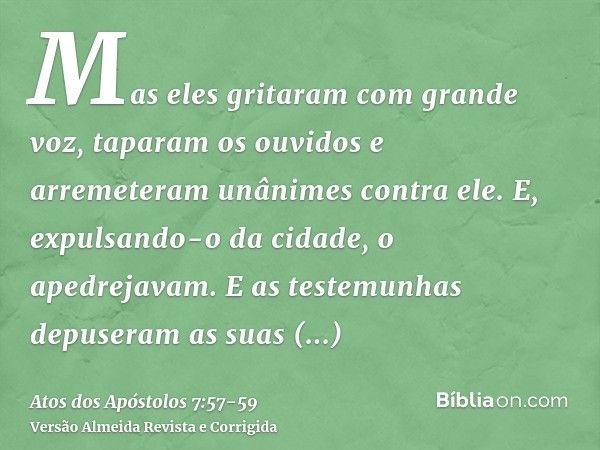 Mas eles gritaram com grande voz, taparam os ouvidos e arremeteram unânimes contra ele.E, expulsando-o da cidade, o apedrejavam. E as testemunhas depuseram as s