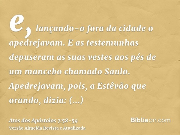 e, lançando-o fora da cidade o apedrejavam. E as testemunhas depuseram as suas vestes aos pés de um mancebo chamado Saulo.Apedrejavam, pois, a Estêvão que orand