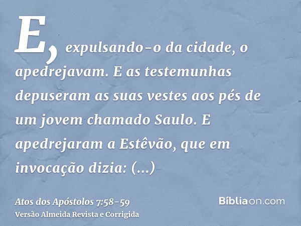 E, expulsando-o da cidade, o apedrejavam. E as testemunhas depuseram as suas vestes aos pés de um jovem chamado Saulo.E apedrejaram a Estêvão, que em invocação 