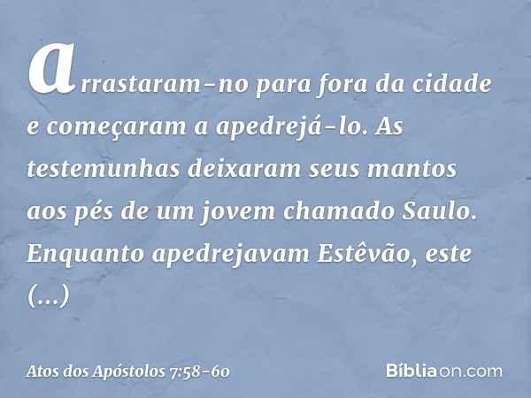 arrastaram-no para fora da cidade e começaram a apedrejá-lo. As testemunhas deixaram seus mantos aos pés de um jovem chamado Saulo. Enquanto apedrejavam Estêvão