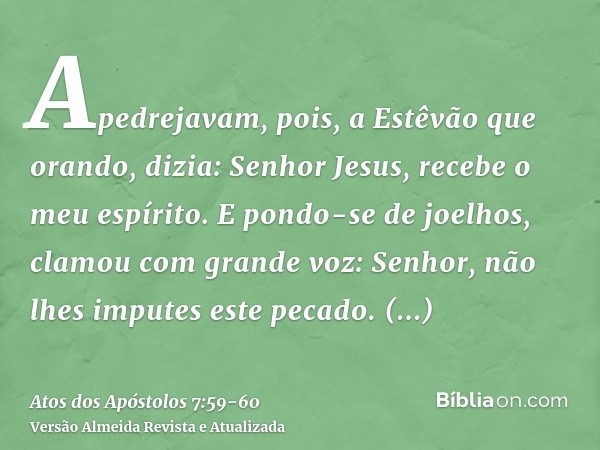 Apedrejavam, pois, a Estêvão que orando, dizia: Senhor Jesus, recebe o meu espírito.E pondo-se de joelhos, clamou com grande voz: Senhor, não lhes imputes este 