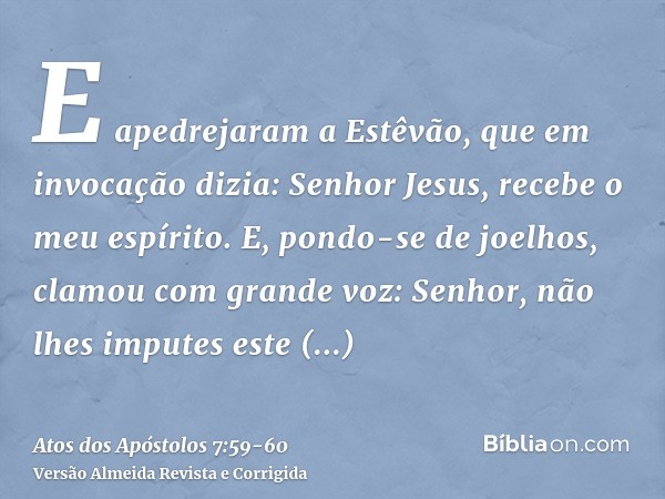 E apedrejaram a Estêvão, que em invocação dizia: Senhor Jesus, recebe o meu espírito.E, pondo-se de joelhos, clamou com grande voz: Senhor, não lhes imputes est