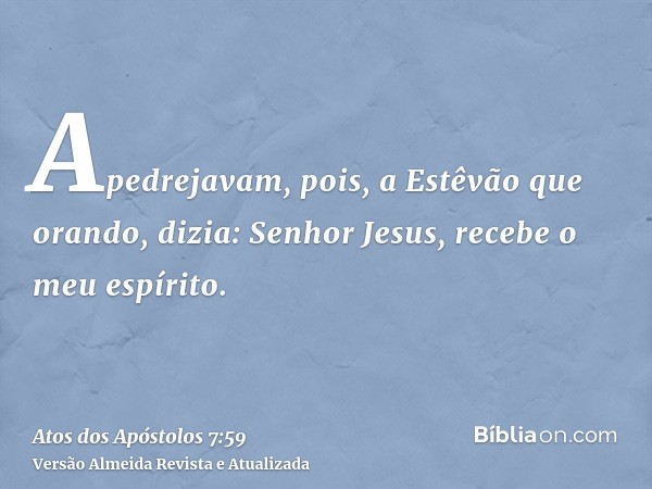 Apedrejavam, pois, a Estêvão que orando, dizia: Senhor Jesus, recebe o meu espírito.