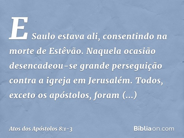 E Saulo estava ali, consentindo na morte de Estêvão.
Naquela ocasião desencadeou-se grande perseguição contra a igreja em Jerusalém. Todos, exceto os apóstolos,