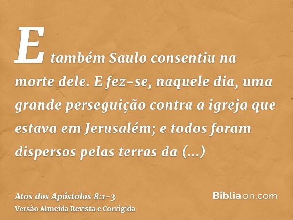 E também Saulo consentiu na morte dele. E fez-se, naquele dia, uma grande perseguição contra a igreja que estava em Jerusalém; e todos foram dispersos pelas ter