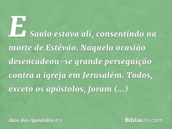 E Saulo estava ali, consentindo na morte de Estêvão.
Naquela ocasião desencadeou-se grande perseguição contra a igreja em Jerusalém. Todos, exceto os apóstolos,