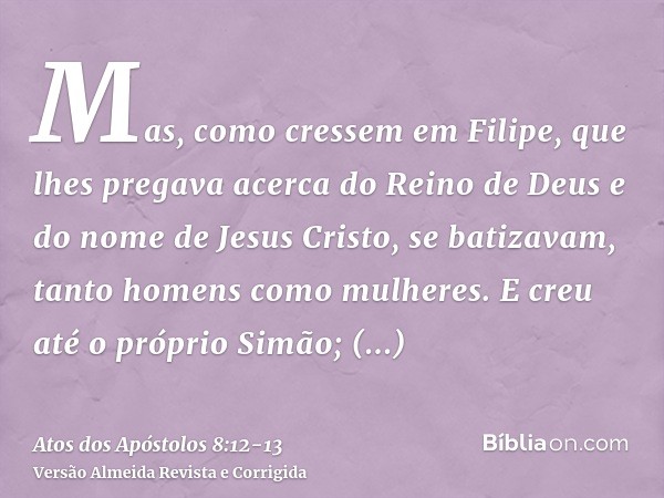 Mas, como cressem em Filipe, que lhes pregava acerca do Reino de Deus e do nome de Jesus Cristo, se batizavam, tanto homens como mulheres.E creu até o próprio S