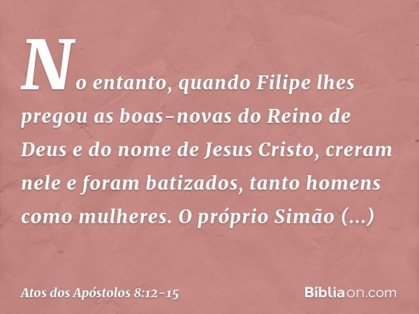 No entanto, quando Filipe lhes pregou as boas-novas do Reino de Deus e do nome de Jesus Cristo, creram nele e foram batizados, tanto homens como mulheres. O pró