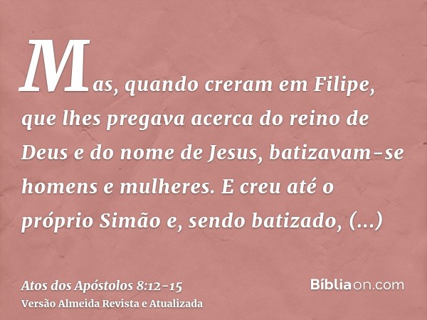 Mas, quando creram em Filipe, que lhes pregava acerca do reino de Deus e do nome de Jesus, batizavam-se homens e mulheres.E creu até o próprio Simão e, sendo ba