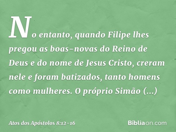 No entanto, quando Filipe lhes pregou as boas-novas do Reino de Deus e do nome de Jesus Cristo, creram nele e foram batizados, tanto homens como mulheres. O pró