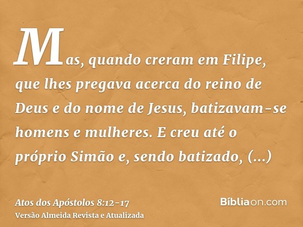 Mas, quando creram em Filipe, que lhes pregava acerca do reino de Deus e do nome de Jesus, batizavam-se homens e mulheres.E creu até o próprio Simão e, sendo ba