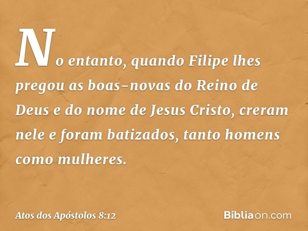 No entanto, quando Filipe lhes pregou as boas-novas do Reino de Deus e do nome de Jesus Cristo, creram nele e foram batizados, tanto homens como mulheres. -- At