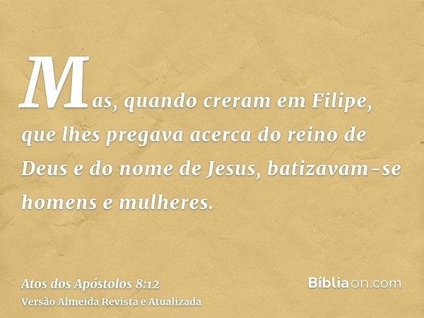 Mas, quando creram em Filipe, que lhes pregava acerca do reino de Deus e do nome de Jesus, batizavam-se homens e mulheres.