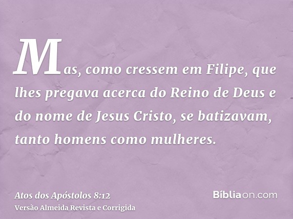 Mas, como cressem em Filipe, que lhes pregava acerca do Reino de Deus e do nome de Jesus Cristo, se batizavam, tanto homens como mulheres.