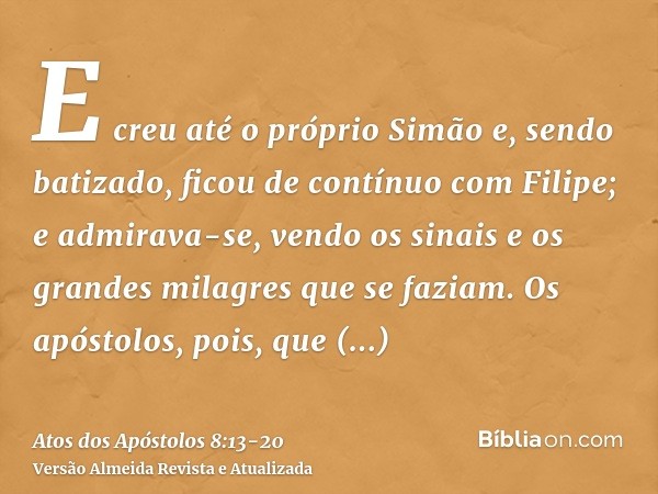 E creu até o próprio Simão e, sendo batizado, ficou de contínuo com Filipe; e admirava-se, vendo os sinais e os grandes milagres que se faziam.Os apóstolos, poi