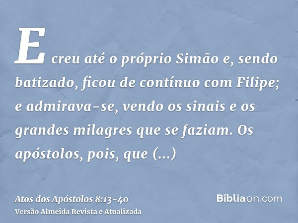 E creu até o próprio Simão e, sendo batizado, ficou de contínuo com Filipe; e admirava-se, vendo os sinais e os grandes milagres que se faziam.Os apóstolos, poi