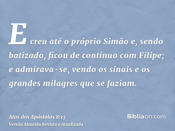 E creu até o próprio Simão e, sendo batizado, ficou de contínuo com Filipe; e admirava-se, vendo os sinais e os grandes milagres que se faziam.