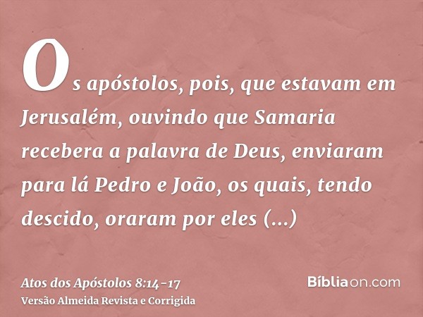 Os apóstolos, pois, que estavam em Jerusalém, ouvindo que Samaria recebera a palavra de Deus, enviaram para lá Pedro e João,os quais, tendo descido, oraram por 