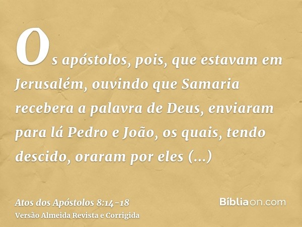 Os apóstolos, pois, que estavam em Jerusalém, ouvindo que Samaria recebera a palavra de Deus, enviaram para lá Pedro e João,os quais, tendo descido, oraram por