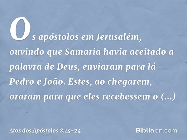 Os apóstolos em Jerusalém, ouvindo que Samaria havia aceitado a palavra de Deus, enviaram para lá Pedro e João. Estes, ao chegarem, oraram para que eles recebes