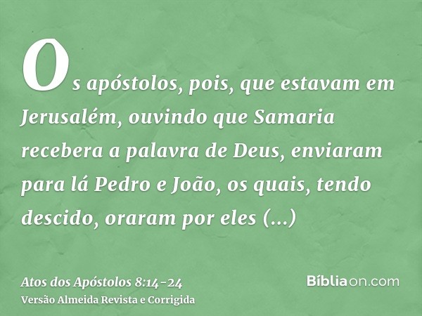 Os apóstolos, pois, que estavam em Jerusalém, ouvindo que Samaria recebera a palavra de Deus, enviaram para lá Pedro e João,os quais, tendo descido, oraram por 