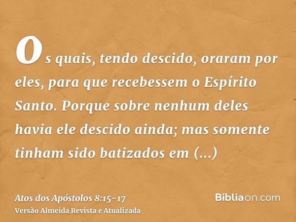 os quais, tendo descido, oraram por eles, para que recebessem o Espírito Santo.Porque sobre nenhum deles havia ele descido ainda; mas somente tinham sido batiza