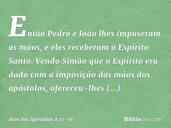 Então Pedro e João lhes impuseram as mãos, e eles receberam o Espírito Santo. Vendo Simão que o Espírito era dado com a imposição das mãos dos apóstolos, oferec