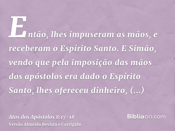 Então, lhes impuseram as mãos, e receberam o Espírito Santo.E Simão, vendo que pela imposição das mãos dos apóstolos era dado o Espírito Santo, lhes ofereceu di