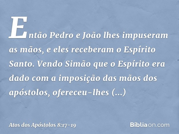 Então Pedro e João lhes impuseram as mãos, e eles receberam o Espírito Santo. Vendo Simão que o Espírito era dado com a imposição das mãos dos apóstolos, oferec