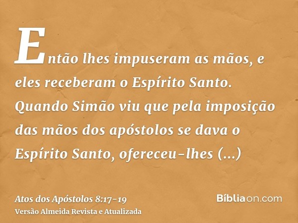 Então lhes impuseram as mãos, e eles receberam o Espírito Santo.Quando Simão viu que pela imposição das mãos dos apóstolos se dava o Espírito Santo, ofereceu-lh