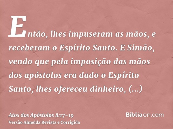 Então, lhes impuseram as mãos, e receberam o Espírito Santo.E Simão, vendo que pela imposição das mãos dos apóstolos era dado o Espírito Santo, lhes ofereceu di