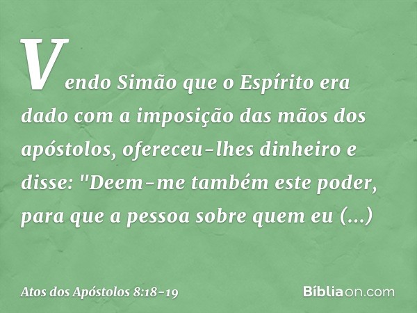 Vendo Simão que o Espírito era dado com a imposição das mãos dos apóstolos, ofereceu-lhes dinheiro e disse: "Deem-me também este poder, para que a pessoa sobre