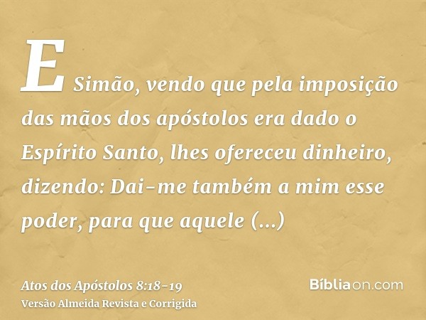 E Simão, vendo que pela imposição das mãos dos apóstolos era dado o Espírito Santo, lhes ofereceu dinheiro,dizendo: Dai-me também a mim esse poder, para que aqu