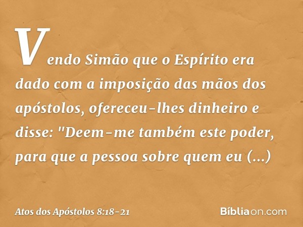 Vendo Simão que o Espírito era dado com a imposição das mãos dos apóstolos, ofereceu-lhes dinheiro e disse: "Deem-me também este poder, para que a pessoa sobre 