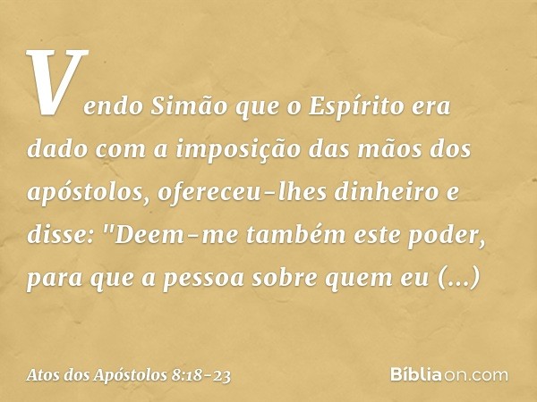 Vendo Simão que o Espírito era dado com a imposição das mãos dos apóstolos, ofereceu-lhes dinheiro e disse: "Deem-me também este poder, para que a pessoa sobre 