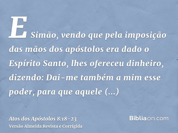 E Simão, vendo que pela imposição das mãos dos apóstolos era dado o Espírito Santo, lhes ofereceu dinheiro,dizendo: Dai-me também a mim esse poder, para que aqu