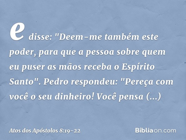 e disse: "Deem-me também este poder, para que a pessoa sobre quem eu puser as mãos receba o Espírito Santo". Pedro respondeu: "Pereça com você o seu dinheiro! V