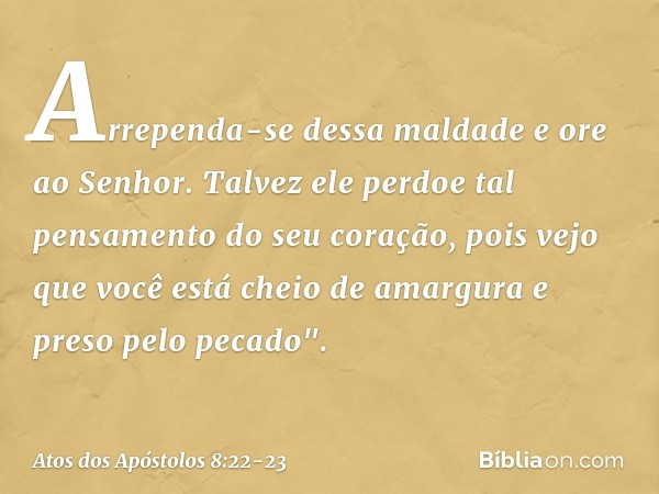 Arrependa-se dessa maldade e ore ao Senhor. Talvez ele perdoe tal pensamento do seu coração, pois vejo que você está cheio de amargura e preso pelo pecado". -- 