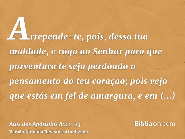 Arrepende-te, pois, dessa tua maldade, e roga ao Senhor para que porventura te seja perdoado o pensamento do teu coração;pois vejo que estás em fel de amargura,