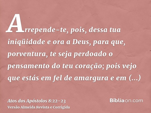 Arrepende-te, pois, dessa tua iniqüidade e ora a Deus, para que, porventura, te seja perdoado o pensamento do teu coração;pois vejo que estás em fel de amargura