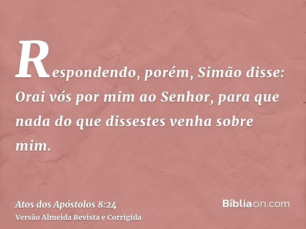 Respondendo, porém, Simão disse: Orai vós por mim ao Senhor, para que nada do que dissestes venha sobre mim.