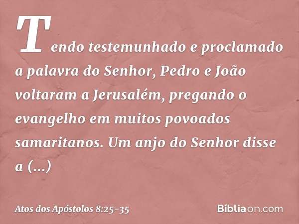 Tendo testemunhado e proclamado a palavra do Senhor, Pedro e João voltaram a Jerusalém, pregando o evangelho em muitos povoados samaritanos. Um anjo do Senhor d