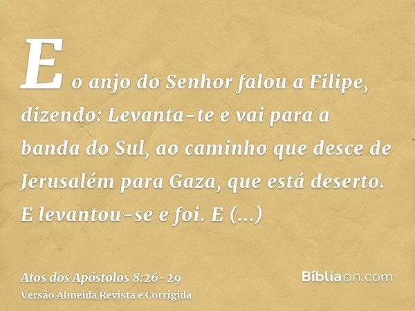 E o anjo do Senhor falou a Filipe, dizendo: Levanta-te e vai para a banda do Sul, ao caminho que desce de Jerusalém para Gaza, que está deserto.E levantou-se e 