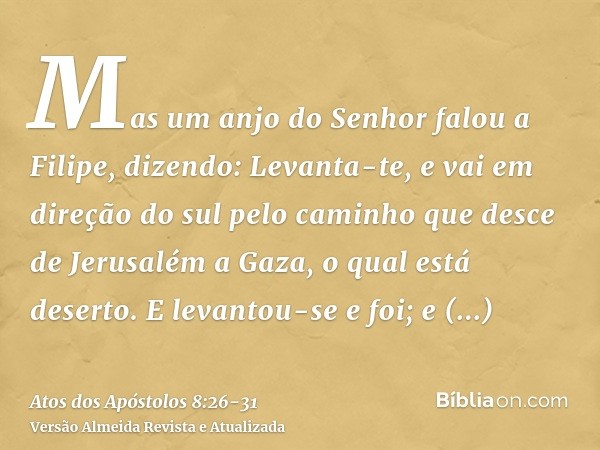 Mas um anjo do Senhor falou a Filipe, dizendo: Levanta-te, e vai em direção do sul pelo caminho que desce de Jerusalém a Gaza, o qual está deserto.E levantou-se