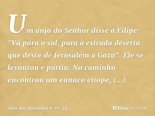 Um anjo do Senhor disse a Filipe: "Vá para o sul, para a estrada deserta que desce de Jerusalém a Gaza". Ele se levantou e partiu. No caminho encontrou um eunuc