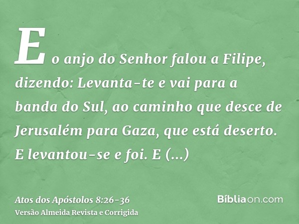 E o anjo do Senhor falou a Filipe, dizendo: Levanta-te e vai para a banda do Sul, ao caminho que desce de Jerusalém para Gaza, que está deserto.E levantou-se e