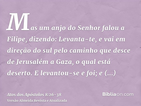 Mas um anjo do Senhor falou a Filipe, dizendo: Levanta-te, e vai em direção do sul pelo caminho que desce de Jerusalém a Gaza, o qual está deserto.E levantou-se