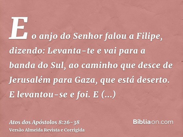 E o anjo do Senhor falou a Filipe, dizendo: Levanta-te e vai para a banda do Sul, ao caminho que desce de Jerusalém para Gaza, que está deserto.E levantou-se e 