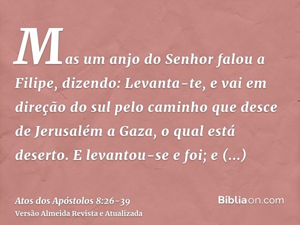 Mas um anjo do Senhor falou a Filipe, dizendo: Levanta-te, e vai em direção do sul pelo caminho que desce de Jerusalém a Gaza, o qual está deserto.E levantou-se